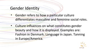 Gender Identity Gender refers to how a particular culture differentiates masculine and feminine social roles. Culture influences on what constitutes gender beauty and how it is displayed. Examples are: Fashion in Denmark. Language in Japan. Tanning in Europe/America. 