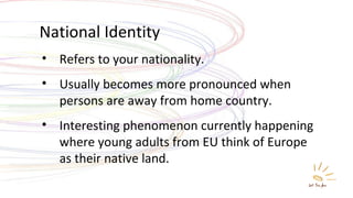 National Identity Refers to your nationality. Usually becomes more pronounced when persons are away from home country. Interesting phenomenon currently happening where young adults from EU think of Europe as their native land. 