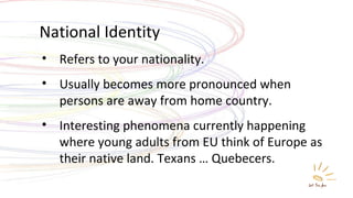 National Identity Refers to your nationality. Usually becomes more pronounced when persons are away from home country. Interesting phenomena currently happening where young adults from EU think of Europe as their native land. Texans … Quebecers. 