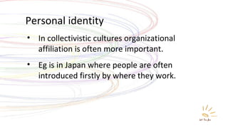 Personal identity In collectivistic cultures organizational affiliation is often more important. Eg is in Japan where people are often introduced firstly by where they work. 