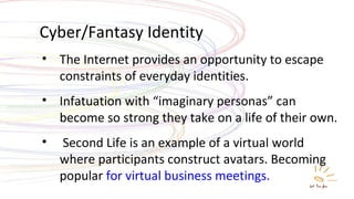 Cyber/Fantasy Identity The Internet provides an opportunity to escape constraints of everyday identities. Infatuation with “imaginary personas” can become so strong they take on a life of their own. Second Life is an example of a virtual world where participants construct avatars. Becoming popular  for virtual business meetings. 