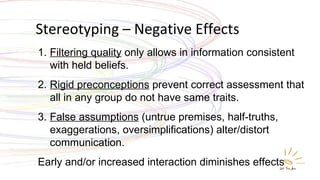 Stereotyping – Negative Effects Filtering quality  only allows in information consistent with held beliefs. Rigid preconceptions  prevent correct assessment that all in any group do not have same traits. False assumptions  (untrue premises, half-truths, exaggerations, oversimplifications) alter/distort communication. Early and/or increased interaction diminishes effects 