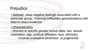 Prejudice •  Defined:  deep negative feelings associated with a particular group;  irrational (inflexible) generalizations with little/no direct evidence • Characteristics - directed at specific groups (social class, sex, sexual orientation, age, political affiliation, race, ethnicity)     - involves evaluative dimension, ie judgmental 