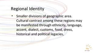 Regional Identity Smaller divisions of geographic area. Cultural contrast among these regions may be manifested through ethnicity, language, accent, dialect, customs, food, dress, historical and political legacies, 
