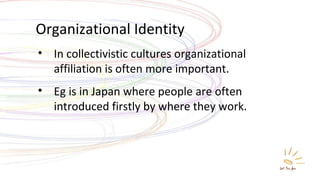 Organizational Identity In collectivistic cultures organizational affiliation is often more important. Eg is in Japan where people are often introduced firstly by where they work. 
