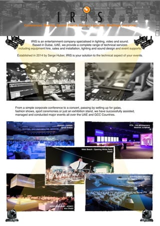 IRIS is an entertainment company specialised in lighting, video and sound.
Based in Dubai, UAE, we provide a complete range of technical services
including equipment hire, sales and installation, lighting and sound design and event supports.
Established in 2014 by Serge Huber, IRIS is your solution to the technical aspect of your events.
From a simple corporate conference to a concert, passing by setting up for galas,
fashion shows, sport ceremonies or just an exhibition stand, we have successfully assisted,
managed and conducted major events all over the UAE and GCC Countries.
Conferences, Meeting, Special Events, Product Launches, Weddings, and more!
Makkah - Jeddah
Saudi Arabia
AERO Innovation - ADNEC
Abu Dhabi
Emirates Mars Mission
Mohammed Bin Rashid Space Centre
Nikki Beach - Opening White Party
Dubai
RTA - 10th Anniversary
Madinat Jumeirah
 