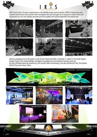 With more than 10 years experience in the Middle East event industry, IRIS’s meticulous and
mindful technicians has proven their competences and brought us to acquire a state of the art
equipment so we can always provide you the quality and result expected and deserved.
Along a background of 30 years in the Event Technical ﬁeld, including 11 spent in the Gulf region,
Serge Huber has outstandingly managed reputable and consequent events such as
the Burj Khalifa opening ceremony, the Kuwait 50th anniversary, the Abu Dhabi Art Fair, the Dubai
World Cup and many more.
Al Itrha (Aramco) - KSADior - Soﬁtel Downtown
I Brodcast (Aramco) - KSA
Dubai Government Excellence Program 2015 -
DWTC
Best Practice Forum - DWTC
Dubai Plan 2021 - Jumeirah Beach Residence
 
