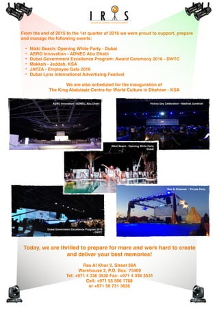From the end of 2015 to the 1st quarter of 2016 we were proud to support, prepare
and manage the following events:
- Nikki Beach: Opening White Party - Dubai
- AERO Innovation - ADNEC Abu Dhabi
- Dubai Government Excellence Program: Award Ceremony 2016 - DWTC
- Makkah - Jeddah, KSA
- JAFZA - Employee Gala 2016
- Dubai Lynx International Advertising Festival
We are also scheduled for the inauguration of
The King Abdulaziz Centre for World Culture in Dhahran - KSA
Today, we are thrilled to prepare for more and work hard to create
and deliver your best memories!
Ras Al Khor 2, Street 36A
Warehouse 2, P.O. Box: 73409
Tel: +971 4 336 3530 Fax: +971 4 336 3531
Cell: +971 55 506 1788
or +971 56 731 3626
Victory Day Celebration - Madinat JumeirahAERO Innovation - ADNEC, Abu Dhabi
Dubai Government Excellence Program 2016
- DWTC
Ras Al Khaimah - Private Party
Nikki Beach - Opening White Party
Dubai
 