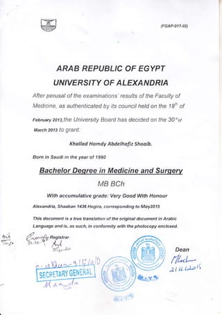 (FGAP-017-02)
ARAB REPUBLIC OF EGYPT
U NIVERS,TY OF ALEXAN D RIA
After perusal of the examinations'resulfs of the Faculty of
Medicine, as authenticated by its council hetd on the 19th of
Februaryzots,the University Board has decided on the 30thor
March 2013 tO grant:
Khallad Homdy Abdelhafiz Shoqib.
Born in Saudi in the year of 1990
Bachelor Deqree in Medicine and Surgerv
MB BCh
With accumulative grade: Very Good With Honour
Alexandria, Shaaban 1436 Hegira, corresponding to Moy2015
This document is a true translation of the original document in Arabic
Language and is, as such, in conformity with the photocopy enclosed.
4qn
>) t-/ )
,.E>, ,_r 'r
Dean
flt"t-
2tu DrtS
ffir.'.runvGl}q$i
 