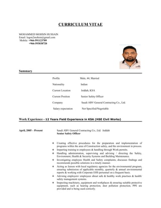 CURRICULUM VITAE
MOHAMMED MOHSIN HUSSAIN
Email: logon2mohsin@gmail.com
Mobile: +966-591123789
+966-593038720
Summary
Profile Male, 44, Married
Nationality Indian
Current Location Jeddah, KSA
Current Position Senior Safety Officer
Company Saudi ABV General Contracting Co., Ltd.
Salary expectation Not Specified/Negotiable
Work Experience - 12 Years Field Experience in KSA (HSE Civil Works)
April, 2005 – Present Saudi ABV General Contracting Co., Ltd. Jeddah
Senior Safety Officer
 Creating effective procedures for the preparation and implementation of
programs within the area of Construction safety, and the environment in process.
 Imparting training to employees & handling through Work permits.
 Handling administration, supervising and advising / directing the Safety,
Environment, Health & Security Systems and Building Maintenance.
 Investigating employee Health and Safety complaints; discusses findings and
recommends possible solutions in a timely manner.
 Acting as liaison with local regulatory agencies for the environmental program,
ensuring submission of applicable monthly, quarterly & annual environmental
reports & working with Corporate EHS personnel on a frequent basis.
 Advising employers/ employees about safe & healthy work practises & health/
safety management systems.
 Inspecting machinery, equipment and workplaces & ensuring suitable protective
equipment, such as hearing protection, dust pollution protection, PPE are
provided and is being used correctly.
 