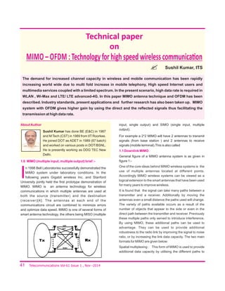 41
Technical paper
on
MIMO – OFDM :Technologyforhighspeedwirelesscommunica on
Sushil Kumar, ITS
Telecommunications Vol-61 Issue 1 , Nov -2014
The demand for increased channel capacity in wireless and mobile communication has been rapidly
increasing world wide due to multi fold increase in mobile telephony, High speed Internet users and
multimedia services coupled with a limited spectrum. In the present scenario, high data rate is required in
WLAN , Wi-Max and LTE/ LTE advanced-4G. In this paper MIMO antenna technique and OFDM has been
described. Industry standards, present applications and further research has also been taken up. MIMO
system with OFDM gives higher gain by using the direct and the reﬂected signals thus facilitating the
transmission at high data rate.
AboutAuthor
Sushil Kumar has done BE (E&C) in 1987
and M Tech (CST) in 1989 from IIT Roorkee.
He joined DOT as ADET in 1989 (87 batch)
and worked on various posts in DOT/BSNL.
He is presently working as DDG TEC New
Delhi.
1.0 MIMO (multiple input, multiple output) brief :-
I
n 1998 Bell Laboratories successfully demonstrated the
MIMO system under laboratory conditions. In the
following years Gigabit wireless Inc. and Stanford
University jointly held the ﬁrst prototype demonstration of
MIMO. MIMO is an antenna technology for wireless
communications in which multiple antennas are used at
both the source (transmitter) and the destination
(receiver)[4]. The antennas at each end of the
communications circuit are combined to minimize errors
and optimize data speed. MIMO is one of several forms of
smart antenna technology, the others being MISO (multiple
input, single output) and SIMO (single input, multiple
output).
For example a 2*2 MIMO will have 2 antennas to transmit
signals (from base station ) and 2 antennas to receive
signals (mobile terminal).This is also called
1.1 Downlink MIMO.
General ﬁgure of a MIMO antenna system is as given in
ﬁgure 1:-
One of the core ideas behind MIMO wireless systems is the
use of multiple antennas located at different points.
Accordingly MIMO wireless systems can be viewed as a
logical extension to the smart antennas that have been used
for many years to improve wireless.
It is found that the signal can take many paths between a
transmitter and a receiver. Additionally by moving the
antennas even a small distance the paths used will change.
The variety of paths available occurs as a result of the
number of objects that appear to the side or even in the
direct path between the transmitter and receiver. Previously
these multiple paths only served to introduce interference.
By using MIMO, these additional paths can be used to
advantage. They can be used to provide additional
robustness to the radio link by improving the signal to noise
ratio, or by increasing the link data capacity. The two main
formats for MIMO are given below:
Spatial multiplexing : This form of MIMO is used to provide
additional data capacity by utilising the different paths to
 