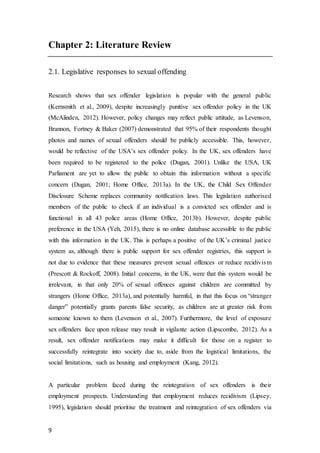 9
Chapter 2: Literature Review
2.1. Legislative responses to sexual offending
Research shows that sex offender legislation is popular with the general public
(Kernsmith et al., 2009), despite increasingly punitive sex offender policy in the UK
(McAlinden, 2012). However, policy changes may reflect public attitude, as Levenson,
Brannon, Fortney & Baker (2007) demonstrated that 95% of their respondents thought
photos and names of sexual offenders should be publicly accessible. This, however,
would be reflective of the USA’s sex offender policy. In the UK, sex offenders have
been required to be registered to the police (Dugan, 2001). Unlike the USA, UK
Parliament are yet to allow the public to obtain this information without a specific
concern (Dugan, 2001; Home Office, 2013a). In the UK, the Child Sex Offender
Disclosure Scheme replaces community notification laws. This legislation authorised
members of the public to check if an individual is a convicted sex offender and is
functional in all 43 police areas (Home Office, 2013b). However, despite public
preference in the USA (Yeh, 2015), there is no online database accessible to the public
with this information in the UK. This is perhaps a positive of the UK’s criminal justice
system as, although there is public support for sex offender registries, this support is
not due to evidence that these measures prevent sexual offences or reduce recidivism
(Prescott & Rockoff, 2008). Initial concerns, in the UK, were that this system would be
irrelevant, in that only 20% of sexual offences against children are committed by
strangers (Home Office, 2013a), and potentially harmful, in that this focus on “stranger
danger” potentially grants parents false security, as children are at greater risk from
someone known to them (Levenson et al., 2007). Furthermore, the level of exposure
sex offenders face upon release may result in vigilante action (Lipscombe, 2012). As a
result, sex offender notifications may make it difficult for those on a register to
successfully reintegrate into society due to, aside from the logistical limitations, the
social limitations, such as housing and employment (Kang, 2012).
A particular problem faced during the reintegration of sex offenders is their
employment prospects. Understanding that employment reduces recidivism (Lipsey,
1995), legislation should prioritise the treatment and reintegration of sex offenders via
 