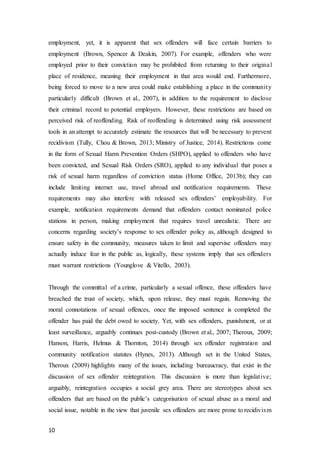 10
employment, yet, it is apparent that sex offenders will face certain barriers to
employment (Brown, Spencer & Deakin, 2007). For example, offenders who were
employed prior to their conviction may be prohibited from returning to their original
place of residence, meaning their employment in that area would end. Furthermore,
being forced to move to a new area could make establishing a place in the community
particularly difficult (Brown et al., 2007), in addition to the requirement to disclose
their criminal record to potential employers. However, these restrictions are based on
perceived risk of reoffending. Risk of reoffending is determined using risk assessment
tools in an attempt to accurately estimate the resources that will be necessary to prevent
recidivism (Tully, Chou & Brown, 2013; Ministry of Justice, 2014). Restrictions come
in the form of Sexual Harm Prevention Orders (SHPO), applied to offenders who have
been convicted, and Sexual Risk Orders (SRO), applied to any individual that poses a
risk of sexual harm regardless of conviction status (Home Office, 2013b); they can
include limiting internet use, travel abroad and notification requirements. These
requirements may also interfere with released sex offenders’ employability. For
example, notification requirements demand that offenders contact nominated police
stations in person, making employment that requires travel unrealistic. There are
concerns regarding society’s response to sex offender policy as, although designed to
ensure safety in the community, measures taken to limit and supervise offenders may
actually induce fear in the public as, logically, these systems imply that sex offenders
must warrant restrictions (Younglove & Vitello, 2003).
Through the committal of a crime, particularly a sexual offence, these offenders have
breached the trust of society, which, upon release, they must regain. Removing the
moral connotations of sexual offences, once the imposed sentence is completed the
offender has paid the debt owed to society. Yet, with sex offenders, punishment, or at
least surveillance, arguably continues post-custody (Brown et al., 2007; Theroux, 2009;
Hanson, Harris, Helmus & Thornton, 2014) through sex offender registration and
community notification statutes (Hynes, 2013). Although set in the United States,
Theroux (2009) highlights many of the issues, including bureaucracy, that exist in the
discussion of sex offender reintegration. This discussion is more than legislative;
arguably, reintegration occupies a social grey area. There are stereotypes about sex
offenders that are based on the public’s categorisation of sexual abuse as a moral and
social issue, notable in the view that juvenile sex offenders are more prone to recidivism
 