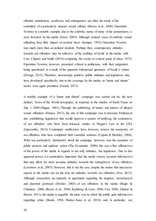 12
offender punishment, recidivism and reintegration are often the result of the
committal of a particularly unusual sexual offence (Brown et al., 2008). Operation
Yewtree is a notable example due to the celebrity status of many of the perpetrators; a
story favoured by the media (Greer, 2003). Although isolated cases of celebrity sexual
offending have little impact on societal views (Iyengar, 1991), Operation Yewtree
was much more than an isolated incident. Perhaps then, contemporary attitudes
towards sex offenders may be reflective of the scathing of Savile in the media, with
Cree, Clapton and Smith (2014) comparing the events to a moral panic (Cohen, 1972).
Operation Yewtree, however, presented a threat to politicians, with their judgement
being questioned as a result of the apparent widespread ignorance of Savile’s crimes
(Erooga, 2015). Therefore, increasingly punitive public attitudes and legislation may
have developed specifically due to the coverage by the media, as “name and shame”
tactics were again permitted (Furedi, 2013).
A notable example of a “name and shame” campaign was carried out by, the now
defunct, News of the World newspaper, in response to the murder of Sarah Payne on
July 1, 2000 (Dugan, 2001). Through the publishing of names and photos of alleged
sexual offenders (Harper, 2012), the aim of this campaign was to pressure Parliament
into establishing legislation that would approve a system of notifying the community
of sex offenders who have been released, similar to Megan’s Law in the USA
(Lipscombe, 2012). Community notification laws, however, remove the anonymity of
sex offenders who have completed their custodial sentence (Caputo & Brodsky, 2004).
What was particularly detrimental about the campaign, however, was the causation of
public protests and vigilante action (The Economist, 2000); this was a firm affirmation
of the power of the media in regards to not only attitudes, but legislation. Due to this
apparent power, it is particularly important that the media convey accurate information
that may allow for more accurate attitudes towards the reintegration of sex offenders
(Levenson et al., 2007). However, this is not the case, despite the notion that inaccurate
reports in the media can set the tone for attitudes towards sex offenders (Fox, 2013).
Although researchers are typically in agreement regarding the negative, stereotypical
and distorted portrayal (Dowler, 2003) of sex offenders in the media (Bogle &
Chumney, 2006; Brown et al., 2008; Kjelsberg & Loos, 2008; Frei, 2008; Ghakal &
Brown, 2011), the media is arguably the main way in which the public gain information
regarding crime (Barak, 1994; Madoc-Jones et al., 2014), and, in particular, sex
 