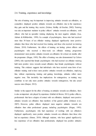 16
2.4. Training, experience and knowledge
The role of training may be important in improving attitudes towards sex offenders, as
counsellors displayed positive attitudes towards sex offenders due to the experience
they gain and the training they receive (Nelson, Herlihy & Oescher, 2002). Training
was also an important mediator in police officers’ attitudes towards sex offenders, with
officers who had no specialist training displaying the most negative attitudes (Lea,
Auburn & Kibblewhite, 1999). In a sample of psychologists, those who had received
more than 30 hours of sex offender training displayed significantly more positive
attitudes than those who had received less training and those who received no training
(Simon, 2010). Furthermore, the effects of training are lasting; prison officers and
psychologists who received a three-week sex offender training programme
demonstrated more positive attitudes towards sex offenders for at least six months after
the programme (Hogue, 1995). The effect of training was also demonstrated by Cichon
(2005), who reported that female psychologists who had received sex offender training
held more positive views towards sexual offenders than female psychologists without
training. This evidence suggests that individuals who have received some form of sex
offender training tend to have more positive attitudes towards sex offenders, implying
that, without experiencing training and gaining knowledge, attitudes reflect more
negative tone. This inevitably has implications for reintegration, as training may
contribute to not only more positive attitudes towards reintegration, but also actual
success rates (Harper, 2012).
Similar to the support for the effect of training on attitudes towards sex offenders, there
is also an important role played by experience (Gakhal & Brown, 2011); police officers,
professionals that have a degree of contact with sex offenders, displayed more positive
attitudes towards sex offenders than members of the general public (Johnson et al.,
2007). However, police officers displayed more negative attitudes towards sex
offenders than other professional groups, including psychologists (Hogue, 1993).
Furthermore, psychologists who had experience of working with sex offenders
displayed significantly more positive attitudes towards sex offenders than those who
had no experience (Simon, 2010). Although students, who have gained significantly
less experience of sex offenders than professionals, displayed less positive attitudes
 