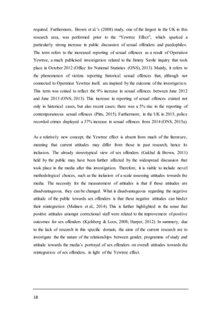 18
required. Furthermore, Brown et al.’s (2008) study, one of the largest in the UK in this
research area, was performed prior to the “Yewtree Effect”, which sparked a
particularly strong increase in public discussion of sexual offenders and paedophiles.
The term refers to the increased reporting of sexual offences as a result of Operation
Yewtree, a much publicised investigation related to the Jimmy Savile inquiry that took
place in October 2012 (Office for National Statistics (ONS), 2013). Mainly, it refers to
the phenomenon of victims reporting historical sexual offences that, although not
connected to Operation Yewtree itself, are inspired by the outcome of the investigation.
This term was coined to reflect the 9% increase in sexual offences between June 2012
and June 2013 (ONS, 2013). This increase in reporting of sexual offences existed not
only in historical cases, but also recent cases; there was a 5% rise in the reporting of
contemporaneous sexual offences (Pitts, 2015). Furthermore, in the UK in 2015, police
recorded crimes displayed a 37% increase in sexual offences from 2014 (ONS, 2015a).
As a relatively new concept, the Yewtree effect is absent from much of the literature,
meaning that current attitudes may differ from those in past research, hence its
inclusion. The already stereotypical view of sex offenders (Gakhal & Brown, 2011)
held by the public may have been further affected by the widespread discussion that
took place in the media after this investigation. Therefore, it is viable to include novel
methodological choices, such as the inclusion of a scale assessing attitudes towards the
media. The necessity for the measurement of attitudes is that if those attitudes are
disadvantageous, they can be changed. What is disadvantageous regarding the negative
attitude of the public towards sex offenders is that these negative attitudes can hinder
their reintegration (Malinen et al., 2014). This is further highlighted in the sense that
positive attitudes amongst correctional staff were related to the improvement of positive
outcomes for sex offenders (Kjelsberg & Loos, 2008; Harper, 2012). In summary, due
to the lack of research in this specific domain, the aims of the current research are to
investigate the the nature of the relationships between gender, programme of study and
attitude towards the media’s portrayal of sex offenders on overall attitudes towards the
reintegration of sex offenders, in light of the Yewtree effect.
 
