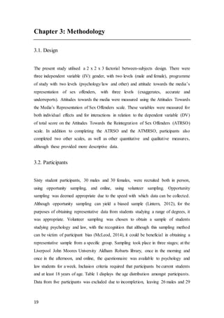 19
Chapter 3: Methodology
3.1. Design
The present study utilised a 2 x 2 x 3 factorial between-subjects design. There were
three independent variable (IV): gender, with two levels (male and female), programme
of study with two levels (psychology/law and other) and attitude towards the media’s
representation of sex offenders, with three levels (exaggerates, accurate and
underreports). Attitudes towards the media were measured using the Attitudes Towards
the Media’s Representation of Sex Offenders scale. These variables were measured for
both individual effects and for interactions in relation to the dependent variable (DV)
of total score on the Attitudes Towards the Reintegration of Sex Offenders (ATRSO)
scale. In addition to completing the ATRSO and the ATMRSO, participants also
completed two other scales, as well as other quantitative and qualitative measures,
although these provided more descriptive data.
3.2. Participants
Sixty student participants, 30 males and 30 females, were recruited both in person,
using opportunity sampling, and online, using volunteer sampling. Opportunity
sampling was deemed appropriate due to the speed with which data can be collected.
Although opportunity sampling can yield a biased sample (Lintern, 2012), for the
purposes of obtaining representative data from students studying a range of degrees, it
was appropriate. Volunteer sampling was chosen to obtain a sample of students
studying psychology and law, with the recognition that although this sampling method
can be victim of participant bias (McLeod, 2014), it could be beneficial in obtaining a
representative sample from a specific group. Sampling took place in three stages; at the
Liverpool John Moores University Aldham Robarts library, once in the morning and
once in the afternoon, and online, the questionnaire was available to psychology and
law students for a week. Inclusion criteria required that participants be current students
and at least 18 years of age. Table 1 displays the age distribution amongst participants.
Data from five participants was excluded due to incompletion, leaving 26 males and 29
 