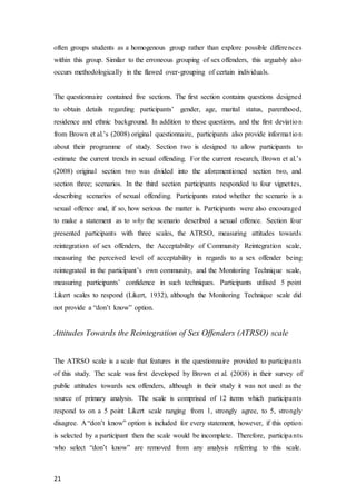 21
often groups students as a homogenous group rather than explore possible differences
within this group. Similar to the erroneous grouping of sex offenders, this arguably also
occurs methodologically in the flawed over-grouping of certain individuals.
The questionnaire contained five sections. The first section contains questions designed
to obtain details regarding participants’ gender, age, marital status, parenthood,
residence and ethnic background. In addition to these questions, and the first deviation
from Brown et al.’s (2008) original questionnaire, participants also provide information
about their programme of study. Section two is designed to allow participants to
estimate the current trends in sexual offending. For the current research, Brown et al.’s
(2008) original section two was divided into the aforementioned section two, and
section three; scenarios. In the third section participants responded to four vignettes,
describing scenarios of sexual offending. Participants rated whether the scenario is a
sexual offence and, if so, how serious the matter is. Participants were also encouraged
to make a statement as to why the scenario described a sexual offence. Section four
presented participants with three scales, the ATRSO, measuring attitudes towards
reintegration of sex offenders, the Acceptability of Community Reintegration scale,
measuring the perceived level of acceptability in regards to a sex offender being
reintegrated in the participant’s own community, and the Monitoring Technique scale,
measuring participants’ confidence in such techniques. Participants utilised 5 point
Likert scales to respond (Likert, 1932), although the Monitoring Technique scale did
not provide a “don’t know” option.
Attitudes Towards the Reintegration of Sex Offenders (ATRSO) scale
The ATRSO scale is a scale that features in the questionnaire provided to participants
of this study. The scale was first developed by Brown et al. (2008) in their survey of
public attitudes towards sex offenders, although in their study it was not used as the
source of primary analysis. The scale is comprised of 12 items which participants
respond to on a 5 point Likert scale ranging from 1, strongly agree, to 5, strongly
disagree. A “don’t know” option is included for every statement, however, if this option
is selected by a participant then the scale would be incomplete. Therefore, participants
who select “don’t know” are removed from any analysis referring to this scale.
 