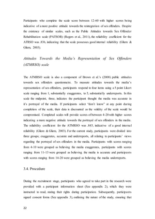 22
Participants who complete the scale score between 12-60 with higher scores being
indicative of a more positive attitude towards the reintegration of sex offenders. Despite
the existence of similar scales, such as the Public Attitudes towards Sex Offender
Rehabilitation scale (PATSOR) (Rogers et al., 2011), the reliability coefficient for the
ATRSO was .836, indicating that the scale possesses good internal reliability (Gliem &
Gliem, 2003).
Attitudes Towards the Media’s Representation of Sex Offenders
(ATMRSO) scale
The ATMRSO scale is also a component of Brown et al.’s (2008) public attitudes
towards sex offenders questionnaire. To measure attitudes towards the media’s
representation of sex offenders, participants respond to four items using a 5 point Likert
scale ranging from 1, substantially exaggerates, to 5, substantially underreports. In this
scale the midpoint, three, indicates the participant thought the media was accurate in
it’s portrayal of the media. If participants select “don’t know” at any point during
completion of the scale, their data is discounted as the validity of the scale would be
compromised. Completed scales will provide scores of between 4-20with higher scores
indicating a more negative attitude towards the portrayal of sex offenders in the media.
The reliability coefficient for the ATMRSO was .845, indicative of a good internal
reliability (Gliem & Gliem, 2003). For the current study, participants were divided into
three groups; exaggerates, accurate and underreports, all relating to participants’ views
regarding the portrayal of sex offenders in the media. Participants with scores ranging
from 4-10 were grouped as believing the media exaggerates, participants with scores
ranging from 11-13 were grouped as believing the media is accurate and participants
with scores ranging from 14-20 were grouped as believing the media underreports.
3.4. Procedure
During the recruitment stage, participants who agreed to take part in the research were
provided with a participant information sheet (See appendix 2), which they were
instructed to read, stating their rights during participation. Subsequently, participants
signed consent forms (See appendix 3), outlining the nature of the study, ensuring that
 