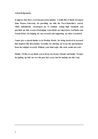 2
Acknowledgements:
It appears that three years has passedtoo quickly. I would like to thank Liverpool
John Moores University for providing me with the Vice-Chancellor’s award,
which undoubtedly encouraged me to continue setting high standards and
provided me with a sense of belonging. I also thank my supervisors, Lol Burke and
Naomi Fisher, for helping me stay on track and supporting me when I needed it.
I must give a special thanks to Jo Deakin. Firstly, for being involved in research
that inspired this dissertation. Secondly, for allowing me to use the questionnaire
from the original research. Without your kind reply, this work would not exist.
Finally, I’d like to say thank you to all my loved ones; friends and family. Not just
for putting up with me over the past thee years, but for making me who I am.
 