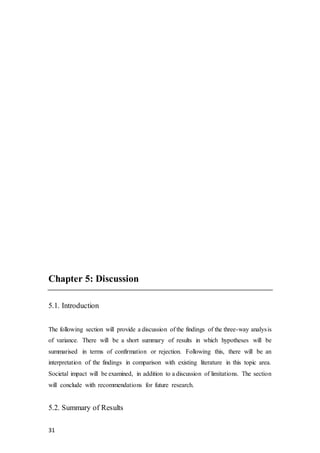 31
Chapter 5: Discussion
5.1. Introduction
The following section will provide a discussion of the findings of the three-way analysis
of variance. There will be a short summary of results in which hypotheses will be
summarised in terms of confirmation or rejection. Following this, there will be an
interpretation of the findings in comparison with existing literature in this topic area.
Societal impact will be examined, in addition to a discussion of limitations. The section
will conclude with recommendations for future research.
5.2. Summary of Results
 
