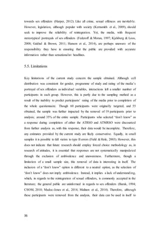 36
towards sex offenders (Harper, 2012). Like all crime, sexual offences are inevitable.
However, legislation, although popular with society (Kernsmith et al., 2009), should
seek to improve the reliability of reintegration. Yet, the media, with frequent
stereotypical portrayals of sex offenders (Federoff & Moran, 1997; Kjelsberg & Loos,
2008; Gakhal & Brown, 2011; Hanson et al., 2014), are perhaps unaware of the
responsibility they have in ensuring that the public are provided with accurate
information rather than sensationalist headlines.
5.5. Limitations
Key limitations of the current study concern the sample obtained. Although cell
distribution was consistent for gender, programme of study and rating of the media’s
portrayal of sex offenders as individual variables, interactions left a smaller number of
participants in each group. However, this is partly due to the sampling method as a
result of the inability to predict participants’ rating of the media prior to completion of
the whole questionnaire. Though 60 participants were originally targeted, and 55
obtained, the sample was further impacted by the removal of 19 participants prior to
analysis; around 35% of the entire sample. Participants who selected “don’t know” as
a response during completion of either the ATRSO and ATMRSO were discounted
from further analysis as, with this response, their data would be incomplete. Therefore,
any estimates provided by the current study are likely conservative. Equally, in small
samples it is possible to fall victim to type II errors (Field & Hole, 2003). However, this
does not indicate that future research should employ forced choice methodology as, in
research of attitudes, it is essential that responses are not systematically manipulated
through the exclusion of ambivalence and unawareness. Furthermore, though a
limitation of a small sample size, this removal of data is interesting in itself. The
inclusion of a “don’t know” option is different to a neutral option, as the selection of
“don’t know” does not imply ambivalence. Instead, it implies a lack of understanding,
which, in regards to the reintegration of sexual offenders, is commonly accepted in the
literature; the general public are uninformed in regards to sex offenders (Barak, 1994;
CSOM, 2010; Madoc-Jones et al., 2014; Malinen et al., 2014). Therefore, although
these participants were removed from the analysis, their data can be used in itself to
 