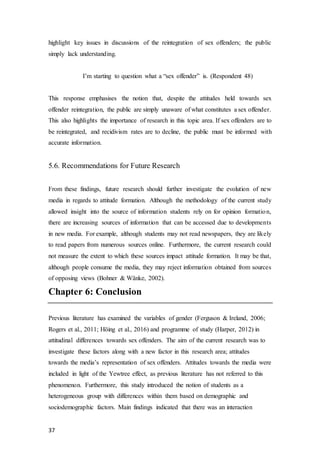 37
highlight key issues in discussions of the reintegration of sex offenders; the public
simply lack understanding.
I’m starting to question what a “sex offender” is. (Respondent 48)
This response emphasises the notion that, despite the attitudes held towards sex
offender reintegration, the public are simply unaware of what constitutes a sex offender.
This also highlights the importance of research in this topic area. If sex offenders are to
be reintegrated, and recidivism rates are to decline, the public must be informed with
accurate information.
5.6. Recommendations for Future Research
From these findings, future research should further investigate the evolution of new
media in regards to attitude formation. Although the methodology of the current study
allowed insight into the source of information students rely on for opinion formation,
there are increasing sources of information that can be accessed due to developments
in new media. For example, although students may not read newspapers, they are likely
to read papers from numerous sources online. Furthermore, the current research could
not measure the extent to which these sources impact attitude formation. It may be that,
although people consume the media, they may reject information obtained from sources
of opposing views (Bohner & Wänke, 2002).
Chapter 6: Conclusion
Previous literature has examined the variables of gender (Ferguson & Ireland, 2006;
Rogers et al., 2011; Höing et al., 2016) and programme of study (Harper, 2012) in
attitudinal differences towards sex offenders. The aim of the current research was to
investigate these factors along with a new factor in this research area; attitudes
towards the media’s representation of sex offenders. Attitudes towards the media were
included in light of the Yewtree effect, as previous literature has not referred to this
phenomenon. Furthermore, this study introduced the notion of students as a
heterogeneous group with differences within them based on demographic and
sociodemographic factors. Main findings indicated that there was an interaction
 
