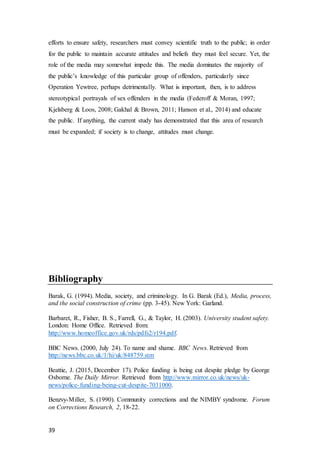 39
efforts to ensure safety, researchers must convey scientific truth to the public; in order
for the public to maintain accurate attitudes and beliefs they must feel secure. Yet, the
role of the media may somewhat impede this. The media dominates the majority of
the public’s knowledge of this particular group of offenders, particularly since
Operation Yewtree, perhaps detrimentally. What is important, then, is to address
stereotypical portrayals of sex offenders in the media (Federoff & Moran, 1997;
Kjelsberg & Loos, 2008; Gakhal & Brown, 2011; Hanson et al., 2014) and educate
the public. If anything, the current study has demonstrated that this area of research
must be expanded; if society is to change, attitudes must change.
Bibliography
Barak, G. (1994). Media, society, and criminology. In G. Barak (Ed.), Media, process,
and the social construction of crime (pp. 3-45). New York: Garland.
Barbaret, R., Fisher, B. S., Farrell, G., & Taylor, H. (2003). University student safety.
London: Home Office. Retrieved from:
http://www.homeoffice.gov.uk/rds/pdfs2/r194.pdf.
BBC News. (2000, July 24). To name and shame. BBC News. Retrieved from
http://news.bbc.co.uk/1/hi/uk/848759.stm
Beattie, J. (2015, December 17). Police funding is being cut despite pledge by George
Osborne. The Daily Mirror. Retrieved from http://www.mirror.co.uk/news/uk-
news/police-funding-being-cut-despite-7031000.
Benzvy-Miller, S. (1990). Community corrections and the NIMBY syndrome. Forum
on Corrections Research, 2, 18-22.
 