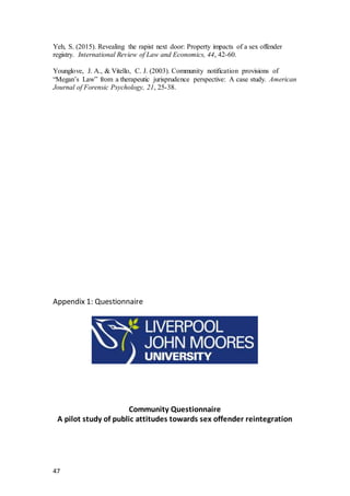 47
Yeh, S. (2015). Revealing the rapist next door: Property impacts of a sex offender
registry. International Review of Law and Economics, 44, 42-60.
Younglove, J. A., & Vitello, C. J. (2003). Community notification provisions of
“Megan’s Law” from a therapeutic jurisprudence perspective: A case study. American
Journal of Forensic Psychology, 21, 25-38.
Appendix 1: Questionnaire
Community Questionnaire
A pilot study of public attitudes towards sex offender reintegration
 