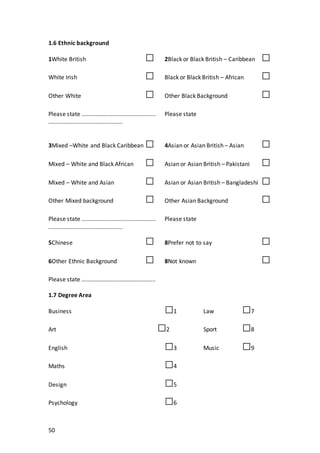 50
1.6 Ethnic background
1White British □ 2Black or Black British – Caribbean □
White Irish □ Black or Black British – African □
Other White □ Other Black Background □
Please state .............................................. Please state
..............................................
3Mixed –White and Black Caribbean □ 4Asian or Asian British – Asian □
Mixed – White and Black African □ Asian or Asian British – Pakistani □
Mixed – White and Asian □ Asian or Asian British – Bangladeshi □
Other Mixed background □ Other Asian Background □
Please state .............................................. Please state
..............................................
5Chinese □ 8Prefer not to say □
6Other Ethnic Background □ 8Not known □
Please state ..............................................
1.7 Degree Area
Business □1 Law □7
Art □2 Sport □8
English □3 Music □9
Maths □4
Design □5
Psychology □6
 