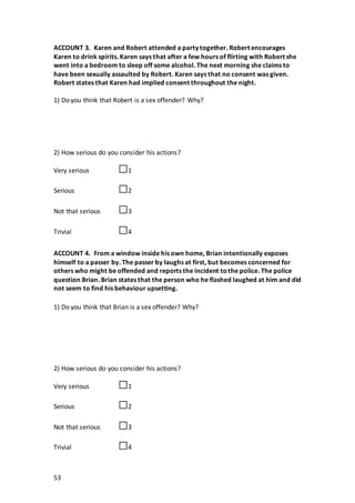 53
ACCOUNT 3. Karen and Robert attended a party together. Robert encourages
Karen to drink spirits. Karen says that after a few hours of flirting with Robert she
went into a bedroom to sleep off some alcohol. The next morning she claims to
have been sexually assaulted by Robert. Karen says that no consent was given.
Robert states that Karen had implied consent throughout the night.
1) Do you think that Robert is a sex offender? Why?
2) How serious do you consider his actions?
Very serious □1
Serious □2
Not that serious □3
Trivial □4
ACCOUNT 4. From a window inside his own home, Brian intentionally exposes
himself to a passer by. The passer by laughs at first, but becomes concerned for
others who might be offended and reports the incident tothe police. The police
question Brian. Brian states that the person who he flashed laughed at him and did
not seem to find his behaviour upsetting.
1) Do you think that Brian is a sex offender? Why?
2) How serious do you consider his actions?
Very serious □1
Serious □2
Not that serious □3
Trivial □4
 