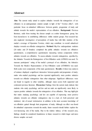 5
Abstract
Aim: The current study aimed to explore attitudes towards the reintegration of sex
offenders in an undergraduate student sample in light of the” Yewtree effect”, with
particular focus on attitudinal differences between gender, programme of study and
attitude towards the media’s representation of sex offenders. Background: Previous
literature, aside from treating the chosen sample as a rather homogenous group, has
been inconclusive in establishing differences within student groups. Past research has
also neglected investigation of perceptions of media bias with little mention of the
media’s coverage of Operation Yewtree, which may contribute to overall attitudinal
displays towards sex offender reintegration. Method: Fifty-five undergraduate students
(26 males and 29 females) completed the public attitudes towards sex offenders
questionnaire, a comprehensive questionnaire measuring various components within
attitudes towards sex offenders. To assess attitudes towards reintegration, specifically,
the Attitudes Towards the Reintegration of Sex Offenders scale (ATRSO) was used. To
measure participants’ rating of the media’s portrayal of sex offenders, the Attitudes
Towards the Media’s Representation of Sex Offenders scale (ATMRSO) was used.
Both scales were components of the main questionnaire. Results: A three-way analysis
of variance displayed a significant interaction between gender and programme of study;
males who studied psychology and law reported significantly more positive attitudes
towards sex offender reintegration than other subgroups. Significant differences were
not found in regards to other variables, although mean scores both supported and
contrasted previous literature. Discussion: Findings from the current study indicate that
students who study psychology and law and are male are significantly more likely to
express positive attitudes towards the reintegration of sex offenders. This may highlight
that males studying psychology and law are capable of expressing more positive
attitudes towards sex offender reintegration due to a lack of, both perceived and
statistical, risk of sexual victimisation in addition to the more accurate knowledge of
sex offenders gained through their programme of study. Although no effect was found
for attitudinal expressions towards the media, future research should further explore the
ever-increasing role of the media. Due to the relative infancy of this research area,
findings should be considered foundations to future research in which larger and more
diverse samples are used.
 