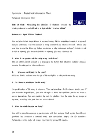 60
Appendix 1: Participant Information Sheet
Participant Information Sheet
Title of Study: Measuring the attitudes of students towards the
reintegration of sexual offenders in light of the “Yewtree effect”.
Researcher: Ryan William Cockrell
You are being invited to participate in a research study. Before a decision is made, it is required
that you understand why the research is being conducted and what is involved. Please take
your time to read the following before you decide to take part or not, and don’t hesitate to ask
if there is anything you don’t understand or anything you need clearance on.
1. What is the purpose of the study being carried out?
The aim of the current research is to investigate the factors that influence students’ attitudes
towards the reintegration of sex offenders.
2. Who can participate in the study?
Male and female students over the age of 18 are eligible to take part in the study.
3. Do I have to participate in this study?
No, participation of this study is voluntary. You, and you alone, decide whether to take part. If
you do decide to participate, you have the right to leave any questions you do not wish to
answer incomplete. You also maintain the right to withdraw from the study for any reason at
any time, including after your data has been collected.
4. What the study involve me doing?
You will be asked to complete a questionnaire with five sections. Each section has different
questions and addresses a different topic. For clarification, simply ask for assistance.
Participation in this study will require your time for around 15 minutes.
 