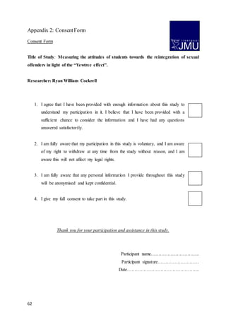 62
Appendix 2: ConsentForm
Consent Form
Title of Study: Measuring the attitudes of students towards the reintegration of sexual
offenders in light of the “Yewtree effect”.
Researcher: Ryan William Cockrell
1. I agree that I have been provided with enough information about this study to
understand my participation in it. I believe that I have been provided with a
sufficient chance to consider the information and I have had any questions
answered satisfactorily.
2. I am fully aware that my participation in this study is voluntary, and I am aware
of my right to withdraw at any time from the study without reason, and I am
aware this will not affect my legal rights.
3. I am fully aware that any personal information I provide throughout this study
will be anonymised and kept confidential.
4. I give my full consent to take part in this study.
Thank you for your participation and assistance in this study.
Participant name…………………………..
Participant signature………………………
Date………………………………………...
 