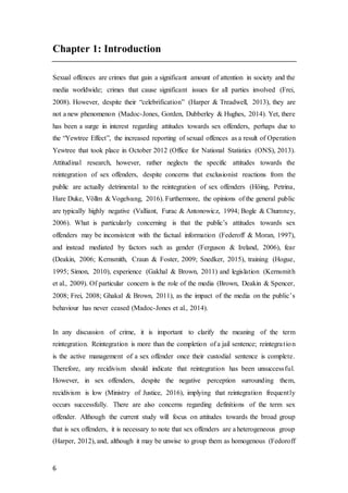 6
Chapter 1: Introduction
Sexual offences are crimes that gain a significant amount of attention in society and the
media worldwide; crimes that cause significant issues for all parties involved (Frei,
2008). However, despite their “celebrification” (Harper & Treadwell, 2013), they are
not a new phenomenon (Madoc-Jones, Gorden, Dubberley & Hughes, 2014). Yet, there
has been a surge in interest regarding attitudes towards sex offenders, perhaps due to
the “Yewtree Effect”, the increased reporting of sexual offences as a result of Operation
Yewtree that took place in October 2012 (Office for National Statistics (ONS), 2013).
Attitudinal research, however, rather neglects the specific attitudes towards the
reintegration of sex offenders, despite concerns that exclusionist reactions from the
public are actually detrimental to the reintegration of sex offenders (Höing, Petrina,
Hare Duke, Völlm & Vogelvang, 2016). Furthermore, the opinions of the general public
are typically highly negative (Valliant, Furac & Antonowicz, 1994; Bogle & Chumney,
2006). What is particularly concerning is that the public’s attitudes towards sex
offenders may be inconsistent with the factual information (Federoff & Moran, 1997),
and instead mediated by factors such as gender (Ferguson & Ireland, 2006), fear
(Deakin, 2006; Kernsmith, Craun & Foster, 2009; Snedker, 2015), training (Hogue,
1995; Simon, 2010), experience (Gakhal & Brown, 2011) and legislation (Kernsmith
et al., 2009). Of particular concern is the role of the media (Brown, Deakin & Spencer,
2008; Frei, 2008; Ghakal & Brown, 2011), as the impact of the media on the public’s
behaviour has never ceased (Madoc-Jones et al., 2014).
In any discussion of crime, it is important to clarify the meaning of the term
reintegration. Reintegration is more than the completion of a jail sentence; reintegration
is the active management of a sex offender once their custodial sentence is complete.
Therefore, any recidivism should indicate that reintegration has been unsuccessful.
However, in sex offenders, despite the negative perception surrounding them,
recidivism is low (Ministry of Justice, 2016), implying that reintegration frequently
occurs successfully. There are also concerns regarding definitions of the term sex
offender. Although the current study will focus on attitudes towards the broad group
that is sex offenders, it is necessary to note that sex offenders are a heterogeneous group
(Harper, 2012), and, although it may be unwise to group them as homogenous (Fedoroff
 