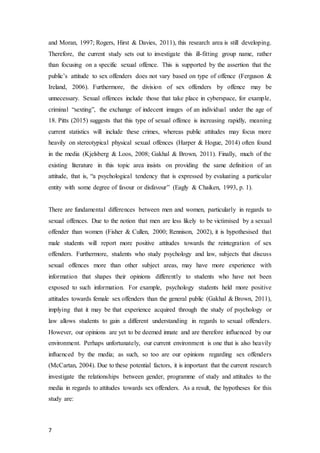 7
and Moran, 1997; Rogers, Hirst & Davies, 2011), this research area is still developing.
Therefore, the current study sets out to investigate this ill-fitting group name, rather
than focusing on a specific sexual offence. This is supported by the assertion that the
public’s attitude to sex offenders does not vary based on type of offence (Ferguson &
Ireland, 2006). Furthermore, the division of sex offenders by offence may be
unnecessary. Sexual offences include those that take place in cyberspace, for example,
criminal “sexting”, the exchange of indecent images of an individual under the age of
18. Pitts (2015) suggests that this type of sexual offence is increasing rapidly, meaning
current statistics will include these crimes, whereas public attitudes may focus more
heavily on stereotypical physical sexual offences (Harper & Hogue, 2014) often found
in the media (Kjelsberg & Loos, 2008; Gakhal & Brown, 2011). Finally, much of the
existing literature in this topic area insists on providing the same definition of an
attitude, that is, “a psychological tendency that is expressed by evaluating a particular
entity with some degree of favour or disfavour” (Eagly & Chaiken, 1993, p. 1).
There are fundamental differences between men and women, particularly in regards to
sexual offences. Due to the notion that men are less likely to be victimised by a sexual
offender than women (Fisher & Cullen, 2000; Rennison, 2002), it is hypothesised that
male students will report more positive attitudes towards the reintegration of sex
offenders. Furthermore, students who study psychology and law, subjects that discuss
sexual offences more than other subject areas, may have more experience with
information that shapes their opinions differently to students who have not been
exposed to such information. For example, psychology students held more positive
attitudes towards female sex offenders than the general public (Gakhal & Brown, 2011),
implying that it may be that experience acquired through the study of psychology or
law allows students to gain a different understanding in regards to sexual offenders.
However, our opinions are yet to be deemed innate and are therefore influenced by our
environment. Perhaps unfortunately, our current environment is one that is also heavily
influenced by the media; as such, so too are our opinions regarding sex offenders
(McCartan, 2004). Due to these potential factors, it is important that the current research
investigate the relationships between gender, programme of study and attitudes to the
media in regards to attitudes towards sex offenders. As a result, the hypotheses for this
study are:
 