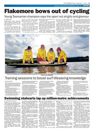THE EXAMINER, Friday, November 13, 2015 — 53
Launceston and Bridport Surf Life Saving Club members Isabel Grant, 13, Jed Hawkins, 15, Chloe Hawkins, 12, and Amy Street, 14, in action at the season launch on Lake Trevallyn.
Picture: PAUL SCAMBLER
By ROB SHAW
Training sessions to boost surf lifesaving knowledge
THE two Northern surf lifesaving
clubs, Bridport and Launceston,
have agreed to work together this
season to train new and existing
members.
The joint operation was
launched with a training session
at Trevallyn Dam where
Launceston will conduct
lifesaving skills training sessions
each Wednesday from 4pm.
The combined group will also
be conducting an intensive
weekend training and assessment
course at Bridport Surf Life
Saving Club on November 28 and
29.
Presidents Geoff Lyons and
Paul Hawkins said Bridport
would include training people for
their bronze medallion and
certificate 2 in aquatic safety as
extra patrol members this season.
They will be treated like work
placements and will better equip
future lifesavers with the
practical skills necessary in the
aquatic environment.
Interested potential members
who live in the greater
Launceston area can attend the
Launceston Life Saving Club shed
at Trevallyn Dam next Wednesday
at 4pm, and anyone interested in
joining either club can call
6327 3773.
Lyons and Hawkins said last
season was an exciting time for
Northern surf lifesaving, with the
new Bridport club building
operating. During the winter,
water and electricity had also
been connected.
Bridport will conduct the
Tasmanian surf lifesavers’
masters championship in
February.
Launceston conducted a
‘‘steady as she goes’’ season, with
13 people in difficulty plucked
from the water during open water
swimming or multisport events.
During the winter, a number of
search and rescue exercises
involving police, SES and surf
lifesavers were conducted to hone
skills.
The Bridport club jet boat was
vital last year in the search and
recovery of a diver washed away
from his boat.
Anyone interested in learning
skills in prevention, rescue,
resuscitation defibrillation, radio
and first aid and then taking part
in competition in surf boats,
beach events, swimming and craft
events, is encouraged to get in
contact.
‘‘Learning the art of surf
lifesaving will give you skills that
will last a lifetime,’’ Lyons said.
Flakemore bows out of cycling
Young Tasmanian champion says the sport not all glitz and glamour
By ROB SHAW
TASMANIAN world champion
cyclist Campbell Flakemore has
quit the sport, saying ‘‘it’s not the
glitz and glamour of what it looks
like on the TV’’.
A year after conquering the
world in the under-23 time trial,
the Hobart rider said he had
realised the sport was not for him.
‘‘The amount of work and sacri-
fice required to get to that level
and be a Grand Tour winner,
people that aren’t in cycling have
no idea what it takes,’’ he said.
‘‘I don’t really see myself being
able to do that and make all those
sacrifices to be a top rider.
‘‘There was a lot of times when
you were by yourself and it just
wasn’t for me. I asked myself, do I
envisage doing this for the next 10
years? The answer was no.
‘‘It was good to get out now
before maybe it was a bit too late to
try something else.’’
Flakemore told the CyclingTips
website he had considered quit-
ting even before signing a neo-
professional contract with BMC,
the team that backed Cadel Evans’
Tour de France campaigns and
will do the same for Launceston’s
Richie Porte next year.
Despite having lived and raced
abroad with Australia’s World
Tour Academy, Flakemore found
his year in France lonely. The
23-year-old said his two-year con-
tract had been terminated.
‘‘They [BMC] were a bit disap-
pointed because they gave me this
massive opportunity and I’ve sort
of just thrown it back at them. But
I think, if you’re not happy doing
something, then you’ve sort of
wasted your time and I think they
understood that.’’
Flakemore had an up-and-down
start to his pro career, finishing
fourth in the national road race
championship before breaking his
collarbone while riding back to a
hotel during his World Tour debut
at the Tour Down Under in Janu-
ary.
He raced the Tour of Romandie,
Tour of California and the August
Vattenfall Cyclassics-Hamburg.
Flakemore said he had consul-
ted his parents and former
Genesys team manager Andrew
Christie-Johnston before deciding
to return to Hobart.
Swimming stalwarts lap up million-metre achievements
By ANDREW MATHIESON
THERE must be something in the
water among the Launceston Mas-
ters Swimming Club members.
For three of its ageless swim-
mers, one could be mistaken that
it’s the fountain of youth.
But that only draws fits of
laughter from Rod Oliver, 68, Ray
Brien, 66, and John Pugh, who, at
77, can blame his fine wrinkles on
spending too much time paddling
through water.
Pugh has incredibly swum more
than 10 million metres in Tasmani-
an waters – since he started count-
ing in 1991 – far exceeding the
purpose of the Masters Swimming
Australia million-metres program.
‘‘I have just broken another
(milestone) this year, so I’ve actu-
ally finished it. That’s why I look
so old,’’ Pugh grins.
But together, between Oliver,
Brien and Pugh, they have swum
more than halfway around the
world.
It equates to 22,000 kilometres,
which is a combined 440,000 stand-
ard laps of an Olympic pool.
Or, in other words, from Launce-
ston to Pugh’s birthplace, Bu-
lawayo, the second-largest city in
his native Zimbabwe – and then
back again in the longest tumble
turn imaginable.
Pugh is the only Launceston
Masters Swimming Club member
to reach 10,000km, the magic mark
taking 23 years and nine months to
achieve.
‘‘To use a landmark to illustrate
a distance, Sydney to Auckland is
about a million metres (1000km),’’
Pugh said.
‘‘I’ve done that 10 times and it’s
getting a bit boring now.’’
Oliver first got into a warm
Ipswich pool in 2000 and is not far
behind, passing 7000km in the
heated depths of the Launceston
Aquatic Centre this year.
Brien recently reached the
5000km mark after he started
noting down distances two dec-
ades ago, as the threesome push
their way around the globe.
‘‘If we totalled all the million-
metre members in the (Launcest-
on) club, we would have close to 45
million metres, as a lot of people
are one and two million metres,’’
Brien said.
Other than total madness, the
million metres program is to re-
cognise swimmers of all ages at the
one, two, three, five, seven and
10 million-metre milestones.
‘‘The idea is, if you watch these
people here,’’ said Pugh, pointing
to the bodies swimming laps of the
pool, ‘‘they are swimming end-
lessly up and down, day after day.’’
‘‘So the idea of this program is to
give an incentive to try and swim
further and faster.’’
The keen million-metre mem-
bers always prepare for a long dip.
They dive into the aquatic
centre pool, swimming until they
hit the wall.
Up and down, all the while
looking down that black line, lap
after lap.
Amid the monotony, the motiva-
tion is there.
‘‘What happens is, when I first
tried one million metres, you just
keep plugging along,’’ Oliver said.
‘‘Then suddenly, as you come
towards the end, the incentive is to
up your work rate to achieve that
target.
‘‘It’s an interesting exercise in
terms of how to attack a large
project and you break it down into
smaller sections . . . say 50km lots,
and do that 50 and do the next 50.’’
Did he say 50km in a pool?
Well, not in a day, at least. Phew.
Most Launceston million-metres
members swim 2000-2500m in a
day, three times a week.
That’s getting there.
‘‘The hardest part for me is
keeping a log of what you’re doing
when you’re swimming,’’ Brien
said.
No one else is there to record
these breathtaking measurements,
other than the swimmer keeping
count while crashing into the wall
amid the wash.
‘‘It’s an honour system and no
one challenges the distances you
put out,’’ Pugh said.
‘‘What’s the incentive to cheat?
‘‘Other than to do 10 million
metres before you die.’’
The long swims these days have
become a tad more comforting
since the indoor aquatic centre
opened in Launceston in 2009.
Before then, there was the odd
lake, even the sea, but mostly the
outside pool at Windmill Hill.
Oliver remembers the bitterly
cold days in winter, the breeze
kicking off his shoulders during
strokes and the mad scurry back to
the change rooms dripping wet.
‘‘These days, we get it a bit
easier in the new pool,’’ Oliver
said.
‘‘We all have vivid memories of
swimming in the old outdoor pool,
particular in the middle of July
with the howling northwesterly.’’
 