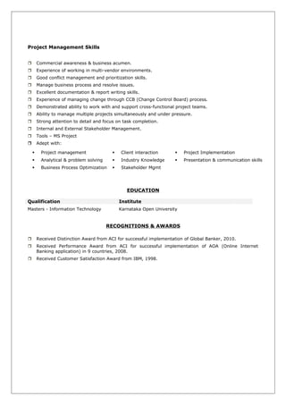 Project Management Skills
 Commercial awareness & business acumen.
 Experience of working in multi-vendor environments.
 Good conflict management and prioritization skills.
 Manage business process and resolve issues.
 Excellent documentation & report writing skills.
 Experience of managing change through CCB (Change Control Board) process.
 Demonstrated ability to work with and support cross-functional project teams.
 Ability to manage multiple projects simultaneously and under pressure.
 Strong attention to detail and focus on task completion.
 Internal and External Stakeholder Management.
 Tools – MS Project
 Adept with:
 Project management  Client interaction  Project Implementation
 Analytical & problem solving  Industry Knowledge  Presentation & communication skills
 Business Process Optimization  Stakeholder Mgmt
EDUCATION
Qualification Institute
Masters - Information Technology Karnataka Open University
RECOGNITIONS & AWARDS
 Received Distinction Award from ACI for successful implementation of Global Banker, 2010.
 Received Performance Award from ACI for successful implementation of AOA (Online Internet
Banking application) in 9 countries, 2008.
 Received Customer Satisfaction Award from IBM, 1998.
 