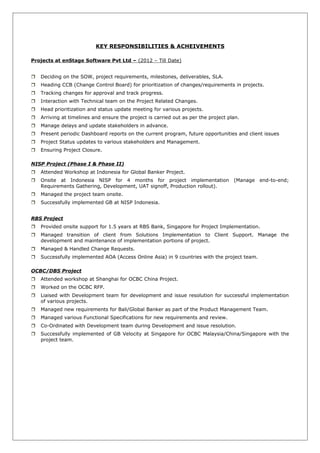 KEY RESPONSIBILITIES & ACHEIVEMENTS
Projects at enStage Software Pvt Ltd – (2012 – Till Date)
 Deciding on the SOW, project requirements, milestones, deliverables, SLA.
 Heading CCB (Change Control Board) for prioritization of changes/requirements in projects.
 Tracking changes for approval and track progress.
 Interaction with Technical team on the Project Related Changes.
 Head prioritization and status update meeting for various projects.
 Arriving at timelines and ensure the project is carried out as per the project plan.
 Manage delays and update stakeholders in advance.
 Present periodic Dashboard reports on the current program, future opportunities and client issues
 Project Status updates to various stakeholders and Management.
 Ensuring Project Closure.
NISP Project (Phase I & Phase II)
 Attended Workshop at Indonesia for Global Banker Project.
 Onsite at Indonesia NISP for 4 months for project implementation (Manage end-to-end;
Requirements Gathering, Development, UAT signoff, Production rollout).
 Managed the project team onsite.
 Successfully implemented GB at NISP Indonesia.
RBS Project
 Provided onsite support for 1.5 years at RBS Bank, Singapore for Project Implementation.
 Managed transition of client from Solutions Implementation to Client Support. Manage the
development and maintenance of implementation portions of project.
 Managed & Handled Change Requests.
 Successfully implemented AOA (Access Online Asia) in 9 countries with the project team.
OCBC/DBS Project
 Attended workshop at Shanghai for OCBC China Project.
 Worked on the OCBC RFP.
 Liaised with Development team for development and issue resolution for successful implementation
of various projects.
 Managed new requirements for Bali/Global Banker as part of the Product Management Team.
 Managed various Functional Specifications for new requirements and review.
 Co-Ordinated with Development team during Development and issue resolution.
 Successfully implemented of GB Velocity at Singapore for OCBC Malaysia/China/Singapore with the
project team.
 