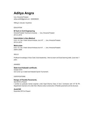Aditya Angra
Una, Himachal Pradesh
aditya.adi482@gmail.com - 9459298225
Willing to relocate: Anywhere
EDUCATION
B-Tech in Civil Engineering
Himchal Pradesh Technical University - Una, Himachal Pradesh
2012 to 2016
Intermidiate in Non-Medical
D.A.V. Sr. Sec. Public School Ambota, Una H.P - Una, Himachal Pradesh
2010 to 2010
Matriculate
D.A.V. Sr. Sec. Public School Ambota,Una H.P. - Una, Himachal Pradesh
2008 to 2009
SKILLS
Profficient knowledge of Auto Cadd, Good leadership , Work as team and Good learning skills. (Less than 1
year)
AWARDS
State level Kabaddi certificate.
October 2010
Got runner up in state level Kabaddi Sports Tournament.
CERTIFICATIONS
Design of Flexible Pavements.
April 2016 to Present
I worked as graduate trainee engineer under Kapil Sharma Class A Govt. Contractor with H.P I& PH.
Department.I learned a lot under their influence about construction of flexible pavements and its structure.
AutoCAD
December 2015 to Present
 