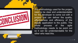 © 2018 Slidefabric.com All rights reserved. S L I D E 18
The methodology used for the project
need to be clear and understandable
for the developer to come out with a
project that can deliver the quality,
effectiveness and efficiency of the
mobile application to the public. The
whole process of the agile
methodology needs to be point out
so it can be understandable for the
other who read this.
 