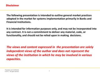 © 2013 – All rights reserved
2
Proprietary and Confidential
The following presentation is intended to outline general market practices
adopted in the market for systems implementation primarily in Banks and
Financial Institutions.
It is intended for information purposes only, and may not be incorporated into
any contract. It is not a commitment to deliver any material, code, or
functionality, and should not be relied upon in making decisions.
The views and content expressed in the presentation are solely
independent views of the author and does not represent the
views of the institution in which he may be involved in various
capacities.
Disclaimer
 