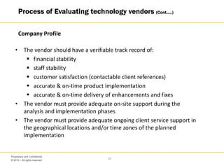 © 2013 – All rights reserved
33
Proprietary and Confidential
• The vendor should have a verifiable track record of:
 financial stability
 staff stability
 customer satisfaction (contactable client references)
 accurate & on-time product implementation
 accurate & on-time delivery of enhancements and fixes
• The vendor must provide adequate on-site support during the
analysis and implementation phases
• The vendor must provide adequate ongoing client service support in
the geographical locations and/or time zones of the planned
implementation
Process of Evaluating technology vendors (Cont…..)
Company Profile
 