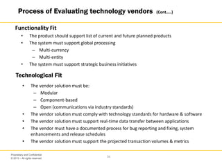 © 2013 – All rights reserved
34
Proprietary and Confidential
• The product should support list of current and future planned products
• The system must support global processing
– Multi-currency
– Multi-entity
• The system must support strategic business initiatives
• The vendor solution must be:
– Modular
– Component-based
– Open (communications via industry standards)
• The vendor solution must comply with technology standards for hardware & software
• The vendor solution must support real-time data transfer between applications
• The vendor must have a documented process for bug reporting and fixing, system
enhancements and release schedules
• The vendor solution must support the projected transaction volumes & metrics
Functionality Fit
Technological Fit
Process of Evaluating technology vendors (Cont…..)
 