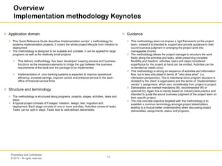 © 2013 – All rights reserved
44
Proprietary and Confidential
Overview
Implementation methodology Keynotes
 Application domain
 This Quick Reference Guide describes Implementation vendor’s methodology for
systems implementation projects. It covers the whole project lifecycle from initiation to
deployment
 The methodology is designed to be scalable and portable: it can be applied for large
programs as well as for relatively small projects
 This delivery methodology has been developed keeping process and business
functions as the necessary elements to bridge the gap between the business
requirements of the bank and the package to be implemented
 Implementation of core banking systems is expected to improve operational
efficiency, increase savings, improve control and enhance service in the back-
office of financial service firms
 Structure and terminology
 The methodology is structured along programs, projects, stages, activities, tasks and
steps
 A typical project consists of 5 stages: initiation, design, test, migration and
deployment. Each stage consists of one or more activities. Activities consist of tasks.
Tasks can be split in steps. Tasks lead to well-defined deliverables
 Guidance
 This methodology does not impose a rigid framework on the project
team. Instead it is intended to support and provide guidance to their
sound business judgment in arranging the project work into
manageable chunks.
 The methodology allows the project manager to structure the work
freely along the activities and tasks, while preserving complete
flexibility and freedom: activities, tasks and steps considered
superfluous for the project at hand can be omitted. Activities can be
re-iterated as needs occur.
 This methodology is strong on sequence of activities and information
flow, but is less articulated in terms of “who does what” (i.e.
role/action perspective). This is intentional since program structure is
dictated by the client’s organization and the terms of Implementation
vendor’s assignment, which vary considerably from project to project.
 Deliverables are marked mandatory (M), recommended (R) or
optional (O). Again this is merely based on industry best practice and
intended to guide the sound business judgment of the project team on
their specific project.
 The one concrete objective targeted with this methodology is to
establish a common terminology amongst project stakeholders,
leading to a mutual better understanding when discussing project
deliverables, assignments, status and progress.
 