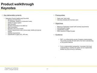 © 2013 – All rights reserved
47
Proprietary and Confidential
Product walkthrough
Keynotes
 Key deliverable contents
 Application Product walkthrough Document
 Background of the bank
 IT Landscape (Systems in production mode)
 Details of Legacy system
 Bank structure
 Number of branches to be rolled out
 Static parameters
 Business units to be covered
 Product requirements under various asset, liability and service
classes
 Interface requirements
 Classification of gaps (CFL, NTH etc)
 Prerequisites
 Sales note / work order
 Interview schedule with business users
 Objectives
 Mapping of Application system with business requirements
 Documentation of gaps
 Classification of gaps
 Effort required to bridge the gaps
 Guidance
 PWT is a critical activity as part of systems implementation.
This activity provides the bank with a first hand understanding
of the product features
 From a implementation perspective it provides a first hand
understanding of whether the system can be implemented,
whether any work around is necessary
.
 