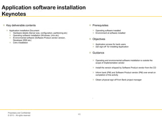 © 2013 – All rights reserved
49
Proprietary and Confidential
Application software installation
Keynotes
 Key deliverable contents
 Application installation Document
 Hardware details (Server size, configuration, partitioning etc)
 Operating software installation (Windows, Unix etc)
 Environmental software (Software Product vendor version,
Developer 2000 etc)
 Citrix installation
 Prerequisites
 Operating software installed
 Environment al software installed
 Objectives
 Application access for bank users
 Get sign-off for installing Application
 Guidance
 Operating and environmental software installation is outside the
scope of Implementation vendor
 Install the version shipped by Software Product vendor from the CD
 Inform bank (PM) and Software Product vendor (PM) over email on
completion of this activity
 Obtain physical sign-off from Bank project manager
.
 