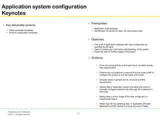 © 2013 – All rights reserved
53
Proprietary and Confidential
Application system configuration
Keynotes
 Key deliverable contents
 Static parameter templates
 Product configuration templates
 Prerequisites
 Application shell database
 Identification of owners for static, GL and product data
 Objectives
 First draft of Application database with data configuration as
specified by the bank
 Users of system get a first hand understanding of the system
 Paves the path for further stages of the project
 Guidance
 Time consuming activity as the bank has to vizualize exactly
their requirements
 Extreme tact and patience is required from the project staff to
configure the product to suit the needs of the bank
 Complex areas in general are GL structure and MIS
requirements
 Upload data in Application system and allow end users to
manually configure products only after sign off is obtained in
hard copy
 Always keep a mirror image of the data configured in a
unauthorized status
 Obtain sign off for uploading data in Application (Provide
Application and BO reports to ensure accuracy of data)
 
