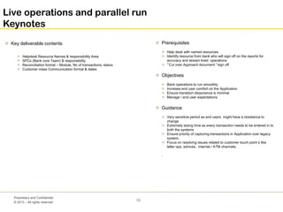 © 2013 – All rights reserved
59
Proprietary and Confidential
Live operations and parallel run
Keynotes
 Key deliverable contents  Prerequisites
 Help desk with named resources
 Identify resource from bank who will sign off on the reports for
accuracy and stream lined operations
 “Cut over Approach document “sign off
 Objectives
 Bank operations to run smoothly
 Increase end user comfort on the Application
 Ensure transition dissonance is minimal
 Manage / end user expectations
 Guidance
 Very sensitive period as end users might have a resistance to
change
 Extremely taxing time as every transaction needs to be entered in to
both the systems
 Ensure priority of capturing transactions in Application over legacy
system.
 Focus on resolving issues related to customer touch point s like
teller ops, advices, internet / ATM channels.
.
 Helpdesk Resource Names & responsibility Area
 SPCs (Bank core Team) & responsibility
 Reconciliation format – Module, No of transactions, status
 Customer mass Communication format & dates
 
