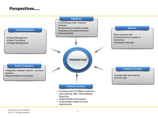 © 2013 – All rights reserved
6
Proprietary and Confidential
Perspectives…..
PERSPECTIVE
•Project Management
•Project Consulting
•Change Management
Consulting Houses
•Functrioning of the financial
Institution
•Implementing monetary policie
•Regulating and supervising the
banking industry
Regulatory
System Integrators
•Integration between various surround
systems.
•Implementation and support
Software Services
• Increased sale of software products –
Core banking, AML, Reconsiliation,
Reporting
• Implementation and support
• Customization based on local
requirements
•Easy business flow
•Increased service qualtiy to
Customers
•Increased cross sell
Business
•License sale and revenue
from the sale
Hardware Vendors
 